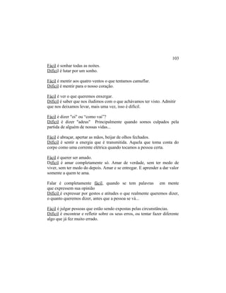 Fácil é sonhar todas as noites.
Difícil é lutar por um sonho.
Fácil é mentir aos quatro ventos o que tentamos camuflar.
Difícil é mentir para o nosso coração.
Fácil é ver o que queremos enxergar.
Difícil é saber que nos iludimos com o que achávamos ter visto. Admitir
que nos deixamos levar, mais uma vez, isso é difícil.
Fácil é dizer "oi" ou “como vai”?
Difícil é dizer "adeus" Principalmente quando somos culpados pela
partida de alguém de nossas vidas...
Fácil é abraçar, apertar as mãos, beijar de olhos fechados.
Difícil é sentir a energia que é transmitida. Aquela que toma conta do
corpo como uma corrente elétrica quando tocamos a pessoa certa.
Fácil é querer ser amado.
Difícil é amar completamente só. Amar de verdade, sem ter medo de
viver, sem ter medo do depois. Amar e se entregar. E aprender a dar valor
somente a quem te ama.
Falar é completamente fácil, quando se tem palavras em mente
que expressem sua opinião
Difícil é expressar por gestos e atitudes o que realmente queremos dizer,
o quanto queremos dizer, antes que a pessoa se vá...
Fácil é julgar pessoas que estão sendo expostas pelas circunstâncias.
Difícil é encontrar e refletir sobre os seus erros, ou tentar fazer diferente
algo que já fez muito errado.
103
 