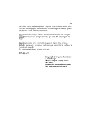 Fácil é ser colega, fazer companhia a alguém, dizer o que ele deseja ouvir.
Difícil é ser amigo para todas as horas e dizer sempre a verdade quando
for preciso. E com confiança no que diz.
Fácil é analisar a situação alheia e poder aconselhar sobre esta situação.
Difícil é vivenciar esta situação e saber o que fazer. Ou ter coragem pra
fazer.
Fácil é demonstrar raiva e impaciência quando algo o deixa irritado.
Difícil é expressar o seu amor a alguém que realmente te conhece, te
respeita e te entende.
E é assim que perdemos pessoas especiais.
UM ABRAÇO
Composição de imagens: Recebida por
e-mail e Google
Música: Tango to Evora (Loreena
McKennitt)
Formatação: adsrcatyb@terra.com.br
Site: www.momentos-pps.com.br
104
 