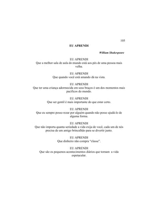 EU APRENDI
William Shakespeare
EU APRENDI
Que a melhor sala de aula do mundo está aos pés de uma pessoa mais
velha.
EU APRENDI
Que quando você está amando dá na vista.
EU APRENDI
Que ter uma criança adormecida em seus braços é um dos momentos mais
pacíficos do mundo.
EU APRENDI
Que ser gentil é mais importante do que estar certo.
EU APRENDI
Que eu sempre posso rezar por alguém quando não posso ajudá-lo de
alguma forma.
EU APRENDI
Que não importa quanta seriedade a vida exija de você, cada um de nós
precisa de um amigo brincalhão para se divertir junto.
EU APRENDI
Que dinheiro não compra “classe”.
EU APRENDI
Que são os pequenos acontecimentos diários que tornam a vida
espetacular.
105
 