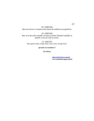 EU APRENDI
Que um sorriso é a maneira mais barata de melhorar sua aparência.
EU APRENDI
Que só se deve dar conselho em duas ocasiões: Quando é pedido ou
quando é caso de vida ou morte..
EU APRENDI
Que quanto menos tempo tenho, mais coisas consigo fazer.
Aprenda você também!!!
Um abraço
adsrcatyb@terra.com.br
www.momentos-pps.com.br
107
 