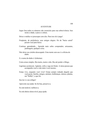JUVENTUDE
Jogue fora todos os números não essenciais para sua sobrevivência. Isso
inclui a idade, o peso e a altura.
Deixe o médico se preocupar com eles. Para isso ele é pago!
Freqüente, de preferência, seus amigos alegres. Os de "baixo astral"
puxam você para baixo.
Continue aprendendo... Aprenda mais sobre computador, artesanato,
jardinagem, qualquer coisa.
Não deixe seu cérebro desocupado. Uma mente sem uso é a oficina do
diabo.
E o nome do diabo é Alzheimer.
Curta coisas simples. Ria muito, muito e alto. Ria até perder o fôlego.
Lágrimas acontecem. Agüente, sofra e siga em frente. A única pessoa que
acompanha você a vida toda é você mesmo.
Esteja vivo, enquanto você viver! Esteja sempre rodeado daquilo que
você gosta: família, amigos, animais, lembranças, música, plantas,
um "hobby", o que for.
Seu lar é o seu refúgio!
Aproveite sua saúde. Se for boa, preserve-a.
Se está instável, melhore-a.
Se está abaixo desse nível, peça ajuda.
108
 
