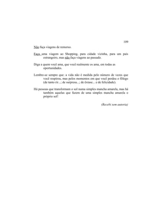 Não faça viagens de remorso.
Faça uma viagem ao Shopping, para cidade vizinha, para um país
estrangeiro, mas não faça viagens ao passado.
Diga a quem você ama, que você realmente os ama, em todas as
oportunidades.
Lembre-se sempre que: a vida não é medida pelo número de vezes que
você respirou, mas pelos momentos em que você perdeu o fôlego
(de tanto rir...; de surpresa...; de êxtase... e de felicidade).
Há pessoas que transformam o sol numa simples mancha amarela, mas há
também aquelas que fazem de uma simples mancha amarela o
próprio sol!
(Recebi sem autoria)
109
 