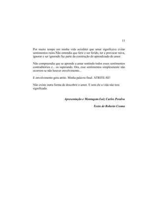 Por muito tempo em minha vida acreditei que amar significava evitar
sentimentos ruins.Não entendia que ferir e ser ferido, ter e provocar raiva,
ignorar e ser ignorado faz parte da construção do aprendizado do amor.
Não compreendia que se aprende a amar sentindo todos esses sentimentos
contraditórios e... os superando. Ora, esse sentimentos simplesmente não
ocorrem se não houver envolvimento...
E envolvimento gera atrito. Minha palavra final: ATRITE-SE!
Não existe outra forma de descobrir o amor. E sem ele a vida não tem
significado.
Apresentação e Montagem:Luiz Carlos Peralva
Texto de Roberto Crema
11
 