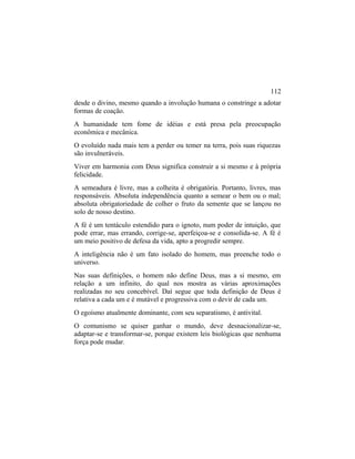 desde o divino, mesmo quando a involução humana o constringe a adotar
formas de coação.
A humanidade tem fome de idéias e está presa pela preocupação
econômica e mecânica.
O evoluído nada mais tem a perder ou temer na terra, pois suas riquezas
são invulneráveis.
Viver em harmonia com Deus significa construir a si mesmo e à própria
felicidade.
A semeadura é livre, mas a colheita é obrigatória. Portanto, livres, mas
responsáveis. Absoluta independência quanto a semear o bem ou o mal;
absoluta obrigatoriedade de colher o fruto da semente que se lançou no
solo de nosso destino.
A fé é um tentáculo estendido para o ignoto, num poder de intuição, que
pode errar, mas errando, corrige-se, aperfeiçoa-se e consolida-se. A fé é
um meio positivo de defesa da vida, apto a progredir sempre.
A inteligência não é um fato isolado do homem, mas preenche todo o
universo.
Nas suas definições, o homem não define Deus, mas a si mesmo, em
relação a um infinito, do qual nos mostra as várias aproximações
realizadas no seu concebível. Daí segue que toda definição de Deus é
relativa a cada um e é mutável e progressiva com o devir de cada um.
O egoísmo atualmente dominante, com seu separatismo, é antivital.
O comunismo se quiser ganhar o mundo, deve desnacionalizar-se,
adaptar-se e transformar-se, porque existem leis biológicas que nenhuma
força pode mudar.
112
 