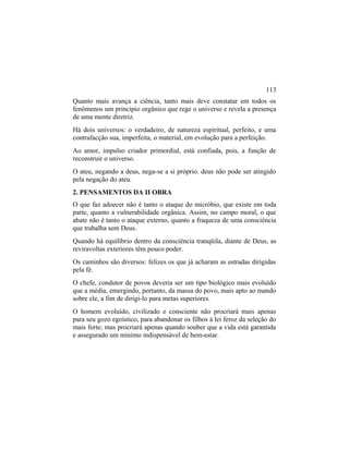 Quanto mais avança a ciência, tanto mais deve constatar em todos os
fenômenos um princípio orgânico que rege o universo e revela a presença
de uma mente diretriz.
Há dois universos: o verdadeiro, de natureza espiritual, perfeito, e uma
contrafacção sua, imperfeita, o material, em evolução para a perfeição.
Ao amor, impulso criador primordial, está confiada, pois, a função de
reconstruir o universo.
O ateu, negando a deus, nega-se a si próprio. deus não pode ser atingido
pela negação do ateu.
2. PENSAMENTOS DA II OBRA
O que faz adoecer não é tanto o ataque do micróbio, que existe em toda
parte, quanto a vulnerabilidade orgânica. Assim, no campo moral, o que
abate não é tanto o ataque externo, quanto a fraqueza de uma consciência
que trabalha sem Deus.
Quando há equilíbrio dentro da consciência tranqüila, diante de Deus, as
reviravoltas exteriores têm pouco poder.
Os caminhos são diversos: felizes os que já acharam as estradas dirigidas
pela fé.
O chefe, condutor de povos deveria ser um tipo biológico mais evoluído
que a média, emergindo, portanto, da massa do povo, mais apto ao mando
sobre ele, a fim de dirigi-lo para metas superiores.
O homem evoluído, civilizado e consciente não procriará mais apenas
para seu gozo egoístico, para abandonar os filhos à lei feroz da seleção do
mais forte; mas procriará apenas quando souber que a vida está garantida
e assegurado um mínimo indispensável de bem-estar.
113
 
