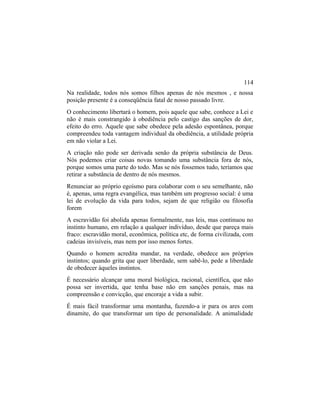 Na realidade, todos nós somos filhos apenas de nós mesmos , e nossa
posição presente é a conseqüência fatal de nosso passado livre.
O conhecimento libertará o homem, pois aquele que sabe, conhece a Lei e
não é mais constrangido à obediência pelo castigo das sanções de dor,
efeito do erro. Aquele que sabe obedece pela adesão espontânea, porque
compreendeu toda vantagem individual da obediência, a utilidade própria
em não violar a Lei.
A criação não pode ser derivada senão da própria substância de Deus.
Nós podemos criar coisas novas tomando uma substância fora de nós,
porque somos uma parte do todo. Mas se nós fossemos tudo, teríamos que
retirar a substância de dentro de nós mesmos.
Renunciar ao próprio egoísmo para colaborar com o seu semelhante, não
é, apenas, uma regra evangélica, mas também um progresso social: é uma
lei de evolução da vida para todos, sejam de que religião ou filosofia
forem
A escravidão foi abolida apenas formalmente, nas leis, mas continuou no
instinto humano, em relação a qualquer indivíduo, desde que pareça mais
fraco: escravidão moral, econômica, política etc, de forma civilizada, com
cadeias invisíveis, mas nem por isso menos fortes.
Quando o homem acredita mandar, na verdade, obedece aos próprios
instintos; quando grita que quer liberdade, sem sabê-lo, pede a liberdade
de obedecer àqueles instintos.
É necessário alcançar uma moral biológica, racional, científica, que não
possa ser invertida, que tenha base não em sanções penais, mas na
compreensão e convicção, que encoraje a vida a subir.
É mais fácil transformar uma montanha, fazendo-a ir para os ares com
dinamite, do que transformar um tipo de personalidade. A animalidade
114
 