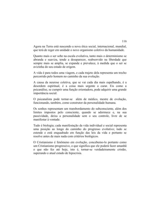 Agora na Terra está nascendo a nova ética social, internacional, mundial,
que terá de reger em unidade o novo organismo coletivo da humanidade.
Quanto mais o ser sobe na escala evolutiva, tanto mais o determinismo se
abranda e suaviza, tende a desaparecer, reabsorvido na liberdade que
sempre mais se amplia, se expande e prevalece, à medida que o ser se
avizinha do seu estado de origem.
A vida é para todos uma viagem, e cada trajeto dela representa um trecho
percorrido pelo homem no caminho da sua evolução.
A causa da neurose coletiva, que se vai cada dia mais espalhando, é a
desordem espiritual, é a coisa mais urgente a curar. Eis como a
psicanálise, se cumprir uma função orientadora, pode adquirir uma grande
importância social.
O psicanalista pode tornar-se além de médico, mestre de evolução,
funcionando, também, como construtor da personalidade humana.
Os sonhos representam um transbordamento do subconsciente, além dos
limites impostos pelo consciente, quando se adormece e, na sua
passividade, deixa a personalidade sem o seu controle, livre de se
manifestar à vontade.
Tudo é biologia; cada manifestação da vida individual e social representa
uma posição ao longo do caminho do progresso evolutivo; tudo se
estende e está enquadrado em função das leis da vida e portanto se
resolve antes de mais nada com critérios biológicos.
O Cristianismo é fenômeno em evolução, concebemo-lo portanto como
um Cristianismo progressivo, o que significa que ele poderá fazer amanhã
o que não fez até hoje, isto é, tornar-se verdadeiramente cristão,
superando o atual estado de hipocrisia.
116
 