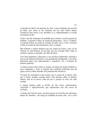 A descida do ideal é um presente do Alto, é uma irradiação que provém
de Deus, que assim se faz imanente até aos mais baixos planos
involutivos para salvar o ser, atraindo-o a si, impulsionando-o a evoluir
em direção ao alto.
Cristo é um dos elementos da multidão que constitui a terceira pessoa da
trindade. A primeira é Deus no estado de pensamento , isto é, o Espírito.
A segunda é Deus no estado de vontade em ação, isto é, o Pai. A terceira
é Deus no estado de obra realizadora, isto é, a criação.
Não obstante a imensa distância que nos separa de Cristo, a que vai do
Sistema ao Anti-Sistema, há um fato que nos avizinha Dele: todas as
criaturas, mesmo as decaídas, são filhas de Deus.
Ver Cristo enganado a cada passo, o seu sacrifício emborcado, colocado a
serviço de interesses humanos, o seu pensamento desfigurado, o seu amor
dilacerado pelos seus representantes e seguidores. Eis o tormento do
homem espiritual.
A ciência avança sobre todos os campos, de modo que invade também os
mais longínquos e neles se prepara para enfrentar problemas que até
agora, com os velhos métodos, têm permanecido insolúveis.
O exame de consciência é auto-exame, isto é, exame de si mesmo, feito
por si mesm, sozinho, consigo mesm. Não devemos olhar os defeitos
alheios, mas só os nossos, cada um por si, porque só estes nos cabe
corrigir.
A psique humana pode se dividir em três zonas: subconsciente,
consciente e superconsciente, que representam seus três níveis de
evolução.
A função de Cristo foi, pois, a de fazer descer a Lei do Pai, dos altíssimos
planos do Absoluto - tão longe da realidade de nossa vida - até o nível
117
 