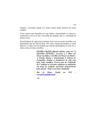 humano, convertem aquela Lei numa norma moral diretora de nossa
conduta.
Cristo traçou uma trajetória em cuja órbita a humanidade se colocou e
continuará a mover-se até o seu ponto de chegada, que é a realização da
justiça social.
Na profundeza de cada coisa existente, sinto com crescente assombro, um
pensamento que me fala de Deus. Por vezes, aquele pensamento se torna
palavra e a ouço com um sentido que está nas profundezas do meu ser, e
onde, como em tudo, está Deus.
PIETRO UBALDI, filósofo italiano, autor de “A
GRANDE SÍNTESE”, escreveu a I Obra (12
livros) na Itália e a II Obra (12 livros) no Brasil –
A Grande Síntese é denominada a Ciência do
Evangelho. Analisa os fenômenos da vida com
uma visão cientifica. Escreve que na civilização
do 3° milênio as correntes religiosas se unificarão
em torno de verdades universais demonstráveis
pela ciência. Toda a sua obra é inspirada.
Site de Pietro Ubaldi na NET –
www.pietroubaldi.org.br
. br
118
 
