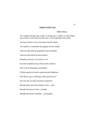SERES ESPECIAIS
Madre Tereza
Tem sempre presente que a pele se enruga que o cabelo se torna branco
que os dias se convertem em anos mas o mais importante não muda!
Tua força interior e tuas convicções não têm idade.
Teu espírito é o espanador de qualquer teia de aranha.
Atrás de cada linha de chegada há uma de partida.
Atrás de cada trunfo há outro desafio.
Enquanto estiveres vivo sente-te vivo.
Se sentes saudades do que fazias torna a fazê-lo.
Não vivas de fotografias amareladas.
Continua apesar de todos esperarem que abandones.
Não deixes que se enferruje o ferro que há em ti.
Faz com que em lugar de pena te respeitem.
Quando pelos anos não consigas correr... trota.
Quando não possas trotar... caminha.
Quando não possas caminhar... usa bengala.
12
 