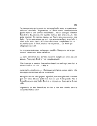Se consegue com seu pensamento sentir por inteiro a essa pessoa como se
estivesse a seu lado... Se pensa que ela é linda mesmo estando com um
pijama velho e com cabelos emaranhados... Se não consegue trabalhar
bem todo o dia, ansioso pelo encontro marcado para esta noite... Se não
pode imaginar, de maneira alguma, seu futuro sem essa pessoa a seu
lado... Se tem a certeza de que verá essa pessoa envelhecer a seu lado, e
ainda assim, tem a convicção de que vai continuar estando louco por ela...
Se prefere fechar os olhos, antes de ver sua partida.... É o Amor que
chegou em sua vida!.
As pessoas se enamoram muitas vezes na vida... Mas poucas são as que
amam e encontram o Amor verdadeiro...
Às vezes encontram, mas por não prestarem atenção aos sinais, deixam
passar o Amor, sem deixá-lo viver verdadeiramente
Não deixe que as loucuras do seu dia a dia deixem você cego para viver a
melhor coisa da sua vida... O AMOR
Ame muito.....muitísimo....... e beije quem você gosta quando receber esta
mensagem, mesmo que seja em pensamento.
O original está em uma igreja da Inglaterra; esta mensagem roda o mundo
por nove anos. Ela não pode ficar mais do que 4 dias parada. Não é
brincadeira nem superstição. Envie-a às pessoas que fazem parte da sua
vida.
Superstição ou não, lembrei-me de você e com meu carinho envio-a
desejando-lhe boa sorte!
120
 