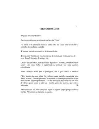 VERDADEIRO AMOR
O que é amor verdadeiro?
Será que existe esse sentimento na face da Terra?
O amor é de essência divina e cada filho de Deus tem no íntimo a
centelha dessa chama sagrada.
E o amor tem várias maneiras de se manifestar.
Existe amor de mãe, de pai, de esposa, de marido, de irmão, de tio, de
avó, de avô, de neto, de amigo, etc.
Um dia desses lemos, num periódico digital da Colômbia, uma história de
amor das mais belas e significativas, contada por uma doutora
colombiana.
Numa tradução livre para o português, eis o que contou a médica:
"Um homem de certa idade foi à clínica, onde trabalho, para tratar uma
ferida na mão. Estava apressado, e enquanto o tratava perguntei-lhe o que
tinha de tão urgente para fazer. Ele me disse que precisava ir a um asilo
de idosos para tomar o café da manhã com sua esposa, que estava
internada lá.
Disse-me que ela estava naquele lugar há algum tempo porque sofria o
mal de Alzheimer, já bastante avançado.
121
 