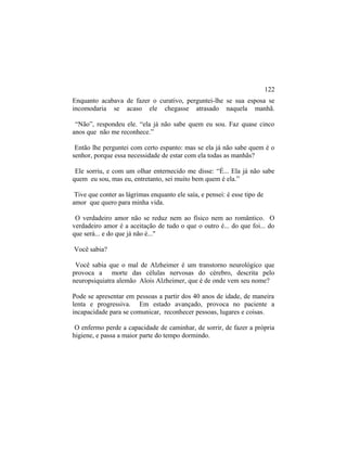 Enquanto acabava de fazer o curativo, perguntei-lhe se sua esposa se
incomodaria se acaso ele chegasse atrasado naquela manhã.
“Não”, respondeu ele. “ela já não sabe quem eu sou. Faz quase cinco
anos que não me reconhece.”
Então lhe perguntei com certo espanto: mas se ela já não sabe quem é o
senhor, porque essa necessidade de estar com ela todas as manhãs?
Ele sorriu, e com um olhar enternecido me disse: “É... Ela já não sabe
quem eu sou, mas eu, entretanto, sei muito bem quem é ela.”
Tive que conter as lágrimas enquanto ele saía, e pensei: é esse tipo de
amor que quero para minha vida.
O verdadeiro amor não se reduz nem ao físico nem ao romântico. O
verdadeiro amor é a aceitação de tudo o que o outro é... do que foi... do
que será... e do que já não é..."
Você sabia?
Você sabia que o mal de Alzheimer é um transtorno neurológico que
provoca a morte das células nervosas do cérebro, descrita pelo
neuropsiquiatra alemão Alois Alzheimer, que é de onde vem seu nome?
Pode se apresentar em pessoas a partir dos 40 anos de idade, de maneira
lenta e progressiva. Em estado avançado, provoca no paciente a
incapacidade para se comunicar, reconhecer pessoas, lugares e coisas.
O enfermo perde a capacidade de caminhar, de sorrir, de fazer a própria
higiene, e passa a maior parte do tempo dormindo.
122
 