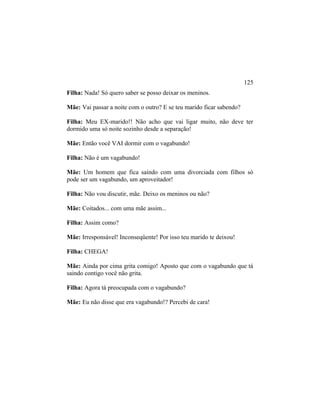 Filha: Nada! Só quero saber se posso deixar os meninos.
Mãe: Vai passar a noite com o outro? E se teu marido ficar sabendo?
Filha: Meu EX-marido!! Não acho que vai ligar muito, não deve ter
dormido uma só noite sozinho desde a separação!
Mãe: Então você VAI dormir com o vagabundo!
Filha: Não é um vagabundo!
Mãe: Um homem que fica saindo com uma divorciada com filhos só
pode ser um vagabundo, um aproveitador!
Filha: Não vou discutir, mãe. Deixo os meninos ou não?
Mãe: Coitados... com uma mãe assim...
Filha: Assim como?
Mãe: Irresponsável! Inconseqüente! Por isso teu marido te deixou!
Filha: CHEGA!
Mãe: Ainda por cima grita comigo! Aposto que com o vagabundo que tá
saindo contigo você não grita.
Filha: Agora tá preocupada com o vagabundo?
Mãe: Eu não disse que era vagabundo!? Percebi de cara!
125
 