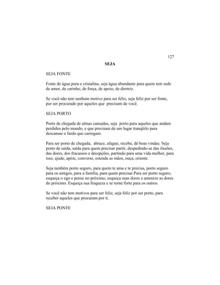 SEJA
SEJA FONTE
Fonte de água pura e cristalina, seja água abundante para quem tem sede
de amor, de carinho, de força, de apoio, de diretriz.
Se você não tem nenhum motivo para ser feliz, seja feliz por ser fonte,
por ser procurado por aqueles que precisam de você.
SEJA PORTO
Porto de chegada de almas cansadas, seja porto para aqueles que andam
perdidos pelo mundo, e que precisam de um lugar tranqüilo para
descansar o fardo que carregam.
Para ser porto de chegada, abrace, afague, receba, dê boas vindas. Seja
porto de saída, saída para quem precisar partir, despedindo-se das ilusões,
das dores, dos fracassos e decepções, partindo para uma vida melhor, para
isso, ajude, apóie, converse, estenda as mãos, ouça, oriente.
Seja também porto seguro, para quem te ama e te precisa, porto seguro
para os amigos, para a família, para quem precisar.Para ser porto seguro,
esqueça o ego e pense no próximo, esqueça suas dores e amenize as dores
do próximo. Esqueça sua fraqueza e se torne forte para os outros.
Se você não tem motivos para ser feliz, seja feliz por ser porto, para
receber aqueles que procuram por ti.
SEJA PONTE
127
 