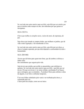Se você não tem outro motivo para ser feliz, seja feliz por ser estrela, por
que as estrelas estão sempre no alto, são soberanas por que guiam os
navegantes.
SEJA CHUVA
Chuva que molha os corações secos, vazios de amor, de esperança, de
paz.
Seja chuva que inunda os campos áridos, que molham os jardins, que dá
vida a toda vegetação, e faz transbordar os rios.
Se você não tem outro motivo para ser feliz, seja feliz por ser chuva, a
chuva é sempre esperada, por que dela depende a continuidade de toda a
humanidade.
SEJA ÁRVORE
Árvore que dá frutos para quem tem fome, que dá sombra e refresca o
árduo calor
dos caminhantes que seguem pela vida.
Seja árvore que aninha, que acolhe os passarinhos, que enfeitam os
quintais. Se você não tem outro motivo para ser feliz, seja feliz por ser
árvore. Por que ser árvore é ter raízes sólidas e profundas.É ter braços
que se alongam, que se estendem... É produzir flores para enfeitar a alma
de alguém, é ser forte e enfrentar temporais.
É ter suas folhas embalados pelo vento é ser molhada pela chuva, e
acalentada pelo sol,
é fazer parte da criação, como um ser único.
129
 