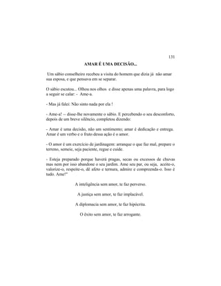 AMAR É UMA DECISÃO...
Um sábio conselheiro recebeu a visita do homem que dizia já não amar
sua esposa, e que pensava em se separar.
O sábio escutou... Olhou nos olhos e disse apenas uma palavra, para logo
a seguir se calar: - Ame-a.
- Mas já falei: Não sinto nada por ela !
- Ame-a! -- disse-lhe novamente o sábio. E percebendo o seu desconforto,
depois de um breve silêncio, completou dizendo:
- Amar é uma decisão, não um sentimento; amar é dedicação e entrega.
Amar é um verbo e o fruto dessa ação é o amor.
- O amor é um exercício de jardinagem: arranque o que faz mal, prepare o
terreno, semeie, seja paciente, regue e cuide.
- Esteja preparado porque haverá pragas, secas ou excessos de chuvas
mas nem por isso abandone o seu jardim. Ame seu par, ou seja, aceite-o,
valorize-o, respeite-o, dê afeto e ternura, admire e compreenda-o. Isso é
tudo. Ame!"
A inteligência sem amor, te faz perverso.
A justiça sem amor, te faz implacável.
A diplomacia sem amor, te faz hipócrita.
O êxito sem amor, te faz arrogante.
131
 