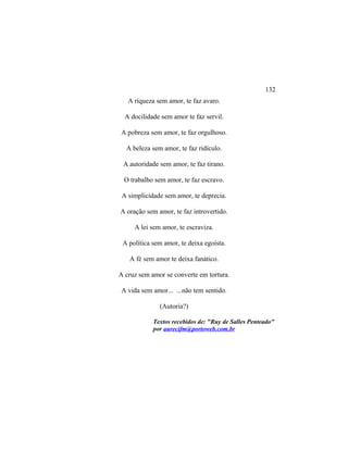 A riqueza sem amor, te faz avaro.
A docilidade sem amor te faz servil.
A pobreza sem amor, te faz orgulhoso.
A beleza sem amor, te faz ridículo.
A autoridade sem amor, te faz tirano.
O trabalho sem amor, te faz escravo.
A simplicidade sem amor, te deprecia.
A oração sem amor, te faz introvertido.
A lei sem amor, te escraviza.
A política sem amor, te deixa egoísta.
A fé sem amor te deixa fanático.
A cruz sem amor se converte em tortura.
A vida sem amor... ...não tem sentido.
(Autoria?)
Textos recebidos de: "Ruy de Salles Penteado"
por aurecifm@portoweb.com.br
132
 