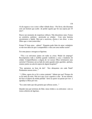 Aí ele ergueu a voz e com o olhar vidrado disse: - Por favor, não discutam
com um homem que acaba de perder aquela que foi sua esposa por 55
anos".
Houve um momento de respeitoso silêncio. Não discutimos mais. Fomos
ao cemitério, pedimos permissão ao zelador. Com uma lanterna
encontramos a lápide. Meu pai a acariciou, chorou e nos disse a seus
filhos que o viam comovidos: “-
Foram 55 bons anos... sabem? Ninguém pode falar do amor verdadeiro
se não tem idéia do que é compartilhar a vida com uma mulher assim".
Fez uma pausa e enxugou as lágrimas.
-”Ela e eu estivemos juntos em todas as crises. Mudei de emprego!
Recompramos toda a mobília quando vendemos a casa e mudamos de
cidade. Compartilhamos a alegria de ver nossos filhos terminarem suas
carreiras! Choramos um ao lado do outro quando entes queridos partiam,
oramos juntos na sala de espera de alguns hospitais!”
“Nos apoiamos na hora da dor! Nos abraçamos em cada Natal!
Perdoamos nossos erros...”
“- Filhos, agora ela se foi e estou contente! Sabem por que? Porque ela
se foi antes de mim. Não teve que viver a agonia e a dor de me enterrar,
de ficar só depois da minha partida! Serei eu quem vai passar por isso e
agradeço a Deus por isso.
“Eu a amo tanto que não gostaria que sofresse assim...”
Quando meu pai terminou de falar, meus irmãos e eu estávamos com os
rostos cobertos de lágrimas .
134
 