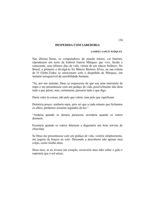 DESPEDIDA COM SABEDORIA
GABRIEL GARCÍA MÁRQUEZ
Nas últimas horas, os computadores do mundo inteiro, via Internet,
reproduzem um texto de Gabriel García Márquez que vive, lúcido e
consciente, seus últimos dias de vida, vítima de um câncer linfático. No
Brasil, o primeiro a divulgá-lo foi Márcio Moreira Alves, na sua coluna
de O Globo.Todos se emocionam com a despedida de Márquez, um
instante inesquecível da sensibilidade humana.
“Se, por um instante, Deus se esquecesse de que sou uma marionete de
trapo e me presenteasse com um pedaço de vida, possivelmente não diria
tudo o que penso, mas, certamente, pensaria tudo o que digo.
Daria valor às coisas, não pelo que valem, mas pelo que significam.
Dormiria pouco, sonharia mais, pois sei que a cada minuto que fechamos
os olhos, perdemos sessenta segundos de luz.”
“Andaria quando os demais parassem, acordaria quando os outros
dormem.
Escutaria quando os outros falassem e degustaria um bom sorvete de
chocolate.
Se Deus me presenteasse com um pedaço de vida, vestiria simplesmente,
me jogaria de bruços ao solo. Deixando a descoberto não apenas meu
corpo, como minha alma.
Deus meu, se eu tivesse um coração, escreveria meu ódio sobre o gelo e
esperaria que o sol saísse.
136
 