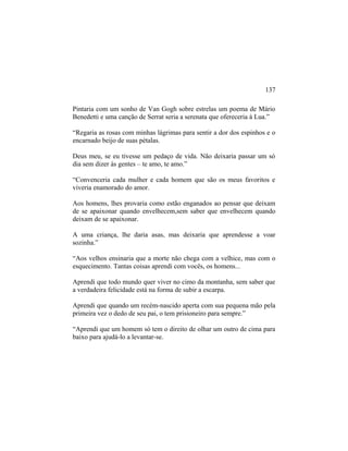Pintaria com um sonho de Van Gogh sobre estrelas um poema de Mário
Benedetti e uma canção de Serrat seria a serenata que ofereceria à Lua.”
“Regaria as rosas com minhas lágrimas para sentir a dor dos espinhos e o
encarnado beijo de suas pétalas.
Deus meu, se eu tivesse um pedaço de vida. Não deixaria passar um só
dia sem dizer às gentes – te amo, te amo.”
“Convenceria cada mulher e cada homem que são os meus favoritos e
viveria enamorado do amor.
Aos homens, lhes provaria como estão enganados ao pensar que deixam
de se apaixonar quando envelhecem,sem saber que envelhecem quando
deixam de se apaixonar.
A uma criança, lhe daria asas, mas deixaria que aprendesse a voar
sozinha.”
“Aos velhos ensinaria que a morte não chega com a velhice, mas com o
esquecimento. Tantas coisas aprendi com vocês, os homens...
Aprendi que todo mundo quer viver no cimo da montanha, sem saber que
a verdadeira felicidade está na forma de subir a escarpa.
Aprendi que quando um recém-nascido aperta com sua pequena mão pela
primeira vez o dedo de seu pai, o tem prisioneiro para sempre.”
“Aprendi que um homem só tem o direito de olhar um outro de cima para
baixo para ajudá-lo a levantar-se.
137
 