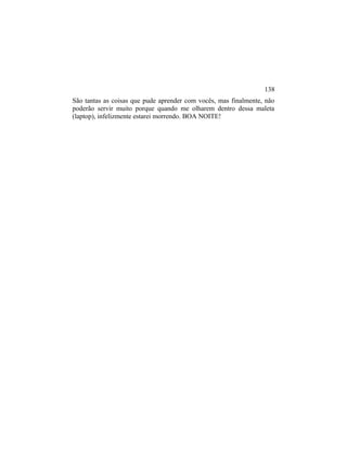 São tantas as coisas que pude aprender com vocês, mas finalmente, não
poderão servir muito porque quando me olharem dentro dessa maleta
(laptop), infelizmente estarei morrendo. BOA NOITE!
138
 