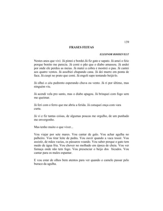 FRASES FEITAS
ELEONOR ROOSEVELT
Nestes anos que vivi: Já pintei e bordei.Já fiz gato e sapato. Já amei o feio
porque bonito me parecia. Já comi o pão que o diabo amassou. Já andei
por onde ele perdeu as meias. Já matei a cobra e mostrei o pau. Já cantei
aos quatro ventos. Já assobiei chupando cana. Já dei murro em ponta de
faca. Já cuspi no prato que comi. Já engoli sapo tentando beijá-lo.
Já olhei o céu pedrento esperando chuva ou vento. Já ri por último, mas
ninguém viu.
Já acendi vela pro santo, mas o diabo apagou. Já brinquei com fogo sem
me queimar.
Já feri com o ferro que me abriu a ferida. Já cutuquei onça com vara
curta.
Já vi e fiz tantas coisas, de algumas poucas me orgulho, de um punhado
me envergonho.
Mas tenho muito o que viver...
Vou viajar por sete mares. Vou cantar de galo. Vou achar agulha no
palheiro. Vou tirar leite de pedra. Vou ouvir quando a vaca tossir. Vou
assistir, de mãos vazias, os pássaros voando. Vou saber porque o gato tem
medo de água fria. Vou chover no molhado em época de cheia. Vou ver
fumaça onde não tem fogo. Vou presenciar o beijo dos bicudos. Vou
cantar para os males espantar.
E vou estar de olhos bem atentos para ver quando o camelo passar pelo
buraco da agulha.
139
 