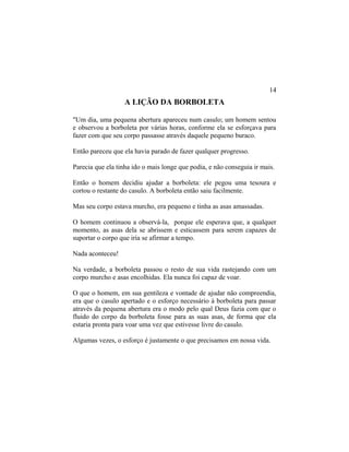 A LIÇÃO DA BORBOLETA
"Um dia, uma pequena abertura apareceu num casulo; um homem sentou
e observou a borboleta por várias horas, conforme ela se esforçava para
fazer com que seu corpo passasse através daquele pequeno buraco.
Então pareceu que ela havia parado de fazer qualquer progresso.
Parecia que ela tinha ido o mais longe que podia, e não conseguia ir mais.
Então o homem decidiu ajudar a borboleta: ele pegou uma tesoura e
cortou o restante do casulo. A borboleta então saiu facilmente.
Mas seu corpo estava murcho, era pequeno e tinha as asas amassadas.
O homem continuou a observá-la, porque ele esperava que, a qualquer
momento, as asas dela se abrissem e esticassem para serem capazes de
suportar o corpo que iria se afirmar a tempo.
Nada aconteceu!
Na verdade, a borboleta passou o resto de sua vida rastejando com um
corpo murcho e asas encolhidas. Ela nunca foi capaz de voar.
O que o homem, em sua gentileza e vontade de ajudar não compreendia,
era que o casulo apertado e o esforço necessário à borboleta para passar
através da pequena abertura era o modo pelo qual Deus fazia com que o
fluido do corpo da borboleta fosse para as suas asas, de forma que ela
estaria pronta para voar uma vez que estivesse livre do casulo.
Algumas vezes, o esforço é justamente o que precisamos em nossa vida.
14
 