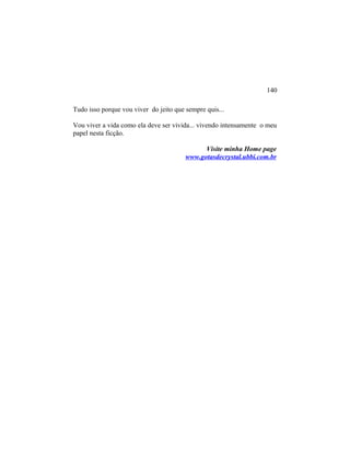 Tudo isso porque vou viver do jeito que sempre quis...
Vou viver a vida como ela deve ser vivida... vivendo intensamente o meu
papel nesta ficção.
Visite minha Home page
www.gotasdecrystal.ubbi.com.br
140
 