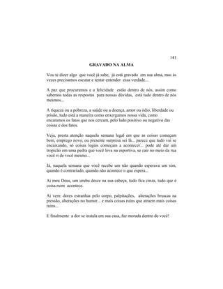 GRAVADO NA ALMA
Vou te dizer algo que você já sabe, já está gravado em sua alma, mas às
vezes precisamos escutar e tentar entender essa verdade...
A paz que procuramos e a felicidade estão dentro de nós, assim como
sabemos todas as respostas para nossas dúvidas, está tudo dentro de nós
mesmos...
A riqueza ou a pobreza, a saúde ou a doença, amor ou ódio, liberdade ou
prisão, tudo está a maneira como enxergamos nossa vida, como
encaramos os fatos que nos cercam, pelo lado positivo ou negativo das
coisas e dos fatos.
Veja, presta atenção naquela semana legal em que as coisas começam
bem, emprego novo, ou presente surpresa sei lá... parece que tudo vai se
encaixando, só coisas legais começam a acontecer... pode até dar um
tropicão em uma pedra que você leva na esportiva, se cair no meio da rua
você ri de você mesmo...
Já, naquela semana que você recebe um não quando esperava um sim,
quando é contrariado, quando não acontece o que espera...
Ai meu Deus, um urubu desce na sua cabeça, tudo fica cinza, tudo que é
coisa ruim acontece.
Ai vem: dores estranhas pelo corpo, palpitações, alterações bruscas na
pressão, alterações no humor... e mais coisas ruins que atraem mais coisas
ruins...
E finalmente a dor se instala em sua casa, faz morada dentro de você!
141
 
