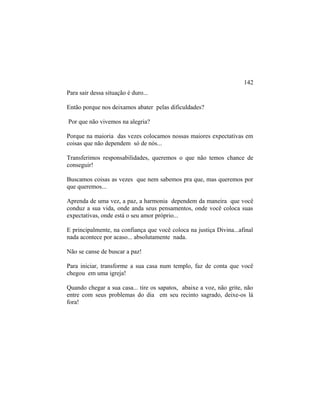 Para sair dessa situação é duro...
Então porque nos deixamos abater pelas dificuldades?
Por que não vivemos na alegria?
Porque na maioria das vezes colocamos nossas maiores expectativas em
coisas que não dependem só de nós...
Transferimos responsabilidades, queremos o que não temos chance de
conseguir!
Buscamos coisas as vezes que nem sabemos pra que, mas queremos por
que queremos...
Aprenda de uma vez, a paz, a harmonia dependem da maneira que você
conduz a sua vida, onde anda seus pensamentos, onde você coloca suas
expectativas, onde está o seu amor próprio...
E principalmente, na confiança que você coloca na justiça Divina...afinal
nada acontece por acaso... absolutamente nada.
Não se canse de buscar a paz!
Para iniciar, transforme a sua casa num templo, faz de conta que você
chegou em uma igreja!
Quando chegar a sua casa... tire os sapatos, abaixe a voz, não grite, não
entre com seus problemas do dia em seu recinto sagrado, deixe-os lá
fora!
142
 