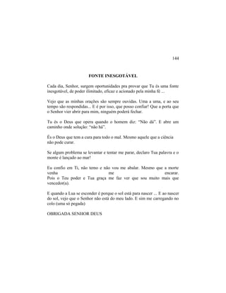 FONTE INESGOTÁVEL
Cada dia, Senhor, surgem oportunidades pra provar que Tu és uma fonte
inesgotável, de poder ilimitado, eficaz e acionado pela minha fé ...
Vejo que as minhas orações são sempre ouvidas. Uma a uma, e ao seu
tempo são respondidas... E é por isso, que posso confiar! Que a porta que
o Senhor vier abrir para mim, ninguém poderá fechar.
Tu és o Deus que opera quando o homem diz: “Não dá”. E abre um
caminho onde solução: “não há”.
És o Deus que tem a cura para todo o mal. Mesmo aquele que a ciência
não pode curar.
Se algum problema se levantar e tentar me parar, declaro Tua palavra e o
monte é lançado ao mar!
Eu confio em Ti, não temo e não vou me abalar. Mesmo que a morte
venha me encarar.
Pois o Teu poder e Tua graça me faz ver que sou muito mais que
vencedor(a).
E quando a Lua se esconder é porque o sol está para nascer ... E ao nascer
do sol, vejo que o Senhor não está do meu lado. E sim me carregando no
colo (uma só pegada)
OBRIGADA SENHOR DEUS
144
 