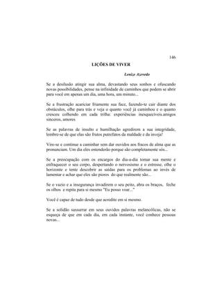 LIÇÕES DE VIVER
Lenize Azevedo
Se a desilusão atingir sua alma, devastando seus sonhos e ofuscando
novas possibilidades, pense na infinidade de caminhos que podem se abrir
para você em apenas um dia, uma hora, um minuto...
Se a frustração acariciar friamente sua face, fazendo-te cair diante dos
obstáculos, olhe para trás e veja o quanto você já caminhou e o quanto
cresceu colhendo em cada trilha: experiências inesquecíveis.amigos
sinceros, amores
Se as palavras de insulto e humilhação agredirem a sua integridade,
lembre-se de que elas são frutos putrefatos da maldade e da inveja!
Vire-se e continue a caminhar sem dar ouvidos aos fracos de alma que as
pronunciam. Um dia eles entenderão porque são completamente sós...
Se a preocupação com os encargos do dia-a-dia tomar sua mente e
enfraquecer o seu corpo, despertando o nervosismo e o estresse, olhe o
horizonte e tente descobrir as saídas para os problemas ao invés de
lamentar e achar que eles são piores do que realmente são...
Se o vazio e a insegurança invadirem o seu peito, abra os braços, feche
os olhos e repita para si mesmo "Eu posso voar..."
Você é capaz de tudo desde que acredite em si mesmo.
Se a solidão sussurrar em seus ouvidos palavras melancólicas, não se
esqueça de que em cada dia, em cada instante, você conhece pessoas
novas...
146
 