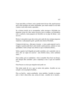 E que uma delas, no futuro, será o grande amor da sua vida, aquela pessoa
que te fará acreditar em noites iluminadas, que estará sempre ao seu lado
e juntos vocês terão muito a aprender...
Se a tristeza insistir em te acompanhar, saiba enxergar a felicidade nas
pequenas coisas da vida, numa conversa com os amigos, na brincadeira
com o cachorro, numa paquera em barzinho ou no jogo de damas com
seu avô...
Rotina é uma palavra que não existe, pois cada dia traz consigo pequenas
surpresas e cada pequeno gesto guarda uma imensa felicidade...
E depois de tudo isso, olhe para si mesmo e veja o quão especial você é,
imagine o quanto pode fazer pelo mundo e pelas pessoas, valorize as suas
qualidades e tente corrigir seus efeitos (o que é realmente difícil)...
Saiba o quanto é privilegiado por poder caminhar, cair e aprender com os
erros...Por ser capaz de escrever uma história única, como nenhuma
outra...“
Ouse sonhar, pois os sonhadores vêem o amanhã. Ouse fazer um desejo,
pois desejar abre caminhos para a esperança e ela é o que nos mantém
vivos.
Ouse buscar as coisas que ninguém mais pode ver.
Não tenha medo de ver o que os outros não podem. Acredite em seu
coração e em sua própria bondade...
Pois, ao fazê-lo, outros acreditarão nisso também. Acredite na magia,
pois a vida é cheia dela, mas, acima de tudo, acredite em si mesmo...
147
 