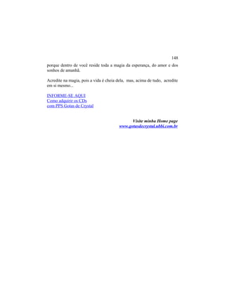 porque dentro de você reside toda a magia da esperança, do amor e dos
sonhos de amanhã.
Acredite na magia, pois a vida é cheia dela, mas, acima de tudo, acredite
em si mesmo...
INFORME-SE AQUI
Como adquirir os CDs
com PPS Gotas de Crystal
Visite minha Home page
www.gotasdecrystal.ubbi.com.br
148
 