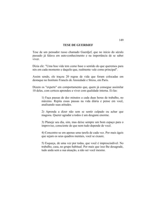 TESE DE GUERDJEF
Tese de um pensador russo chamado Guerdjef, que no início do século
passado já falava em auto-conhecimento e na importância de se saber
viver.
Dizia ele: "Uma boa vida tem como base o sentido do que queremos para
nós em cada momento e daquilo que, realmente vale como principal".
Assim sendo, ele traçou 20 regras de vida que foram colocadas em
destaque no Instituto Francês de Ansiedade e Stress, em Paris.
Dizem os "experts" em comportamento que, quem já consegue assimilar
10 delas, com certeza aprendeu a viver com qualidade interna. Ei-las:
1) Faça pausas de dez minutos a cada duas horas de trabalho, no
máximo. Repita essas pausas na vida diária e pense em você,
analisando suas atitudes.
2) Aprenda a dizer não sem se sentir culpado ou achar que
magoou. Querer agradar a todos é um desgaste enorme.
3) Planeje seu dia, sim, mas deixe sempre um bom espaço para o
improviso, consciente de que nem tudo depende de você.
4) Concentre-se em apenas uma tarefa de cada vez. Por mais ágeis
que sejam os seus quadros mentais, você se exaure.
5) Esqueça, de uma vez por todas, que você é imprescindível. No
trabalho, casa, no grupo habitual. Por mais que isso lhe desagrade,
tudo anda sem a sua atuação, a não ser você mesmo.
149
 