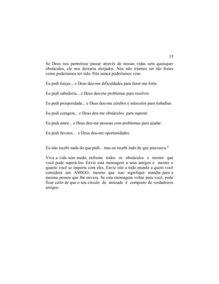 Se Deus nos permitisse passar através de nossas vidas sem quaisquer
obstáculos, ele nos deixaria aleijados. Nós não iríamos ser tão fortes
como poderíamos ter sido. Nós nunca poderíamos voar.
Eu pedi forças... e Deus deu-me dificuldades para fazer-me forte.
Eu pedi sabedoria... e Deus deu-me problemas para resolver.
Eu pedi prosperidade... e Deus deu-me cérebro e músculos para trabalhar.
Eu pedi coragem... e Deus deu-me obstáculos para superar.
Eu pedi amor... e Deus deu-me pessoas com problemas para ajudar.
Eu pedi favores... e Deus deu-me oportunidades.
Eu não recebi nada do que pedi... mas eu recebi tudo de que precisava."
Viva a vida sem medo, enfrente todos os obstáculos e mostre que
você pode superá-los. Envie esta mensagem a seus amigos e mostre o
quanto você se importa com eles. Envie isto a todo mundo a quem você
considera um AMIGO, mesmo que isso signifique mandar para a
mesma pessoa que lhe enviou. Se esta mensagem voltar para você, pode
ficar certo de que o seu círculo de amizade é composto de verdadeiros
amigos.
15
 