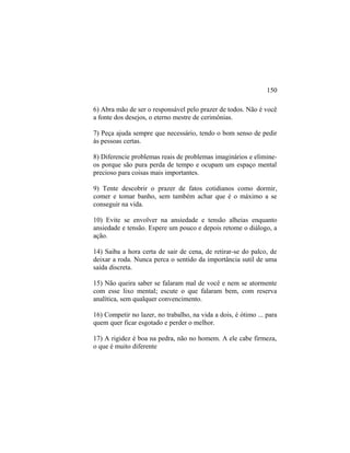 6) Abra mão de ser o responsável pelo prazer de todos. Não é você
a fonte dos desejos, o eterno mestre de cerimônias.
7) Peça ajuda sempre que necessário, tendo o bom senso de pedir
às pessoas certas.
8) Diferencie problemas reais de problemas imaginários e elimine-
os porque são pura perda de tempo e ocupam um espaço mental
precioso para coisas mais importantes.
9) Tente descobrir o prazer de fatos cotidianos como dormir,
comer e tomar banho, sem também achar que é o máximo a se
conseguir na vida.
10) Evite se envolver na ansiedade e tensão alheias enquanto
ansiedade e tensão. Espere um pouco e depois retome o diálogo, a
ação.
14) Saiba a hora certa de sair de cena, de retirar-se do palco, de
deixar a roda. Nunca perca o sentido da importância sutil de uma
saída discreta.
15) Não queira saber se falaram mal de você e nem se atormente
com esse lixo mental; escute o que falaram bem, com reserva
analítica, sem qualquer convencimento.
16) Competir no lazer, no trabalho, na vida a dois, é ótimo ... para
quem quer ficar esgotado e perder o melhor.
17) A rigidez é boa na pedra, não no homem. A ele cabe firmeza,
o que é muito diferente
150
 