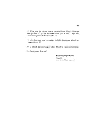 18) Uma hora de intenso prazer substitui com folga 3 horas de
sono perdido. O prazer recompõe mais que o sono. Logo, não
perca uma oportunidade de divertir-se.
19) Não abandone suas 3 grandes e inabaláveis amigas: a intuição,
a inocência e a fé!
20) E entenda de uma vez por todas, definitiva e conclusivamente:
Você é o que se fizer ser!
Apresentação por Renato
Cardoso
www.vivendobauru.com.br
151
 
