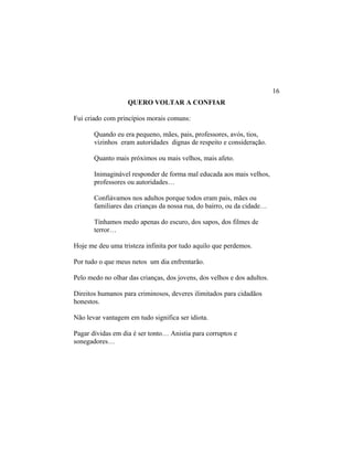QUERO VOLTAR A CONFIAR
Fui criado com princípios morais comuns:
Quando eu era pequeno, mães, pais, professores, avós, tios,
vizinhos eram autoridades dignas de respeito e consideração.
Quanto mais próximos ou mais velhos, mais afeto.
Inimaginável responder de forma mal educada aos mais velhos,
professores ou autoridades…
Confiávamos nos adultos porque todos eram pais, mães ou
familiares das crianças da nossa rua, do bairro, ou da cidade…
Tínhamos medo apenas do escuro, dos sapos, dos filmes de
terror…
Hoje me deu uma tristeza infinita por tudo aquilo que perdemos.
Por tudo o que meus netos um dia enfrentarão.
Pelo medo no olhar das crianças, dos jovens, dos velhos e dos adultos.
Direitos humanos para criminosos, deveres ilimitados para cidadãos
honestos.
Não levar vantagem em tudo significa ser idiota.
Pagar dívidas em dia é ser tonto… Anistia para corruptos e
sonegadores…
16
 