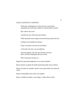 O QUE ACONTECEU CONOSCO?
Professores maltratados nas salas de aula, comerciantes
ameaçados por traficantes, grades em nossas janelas e portas.
Que valores são esses?
Automóveis que valem mais que abraços,
Filhas querendo uma cirurgia como presente por passar de ano.
Celulares nas mochilas de criancas.
O que vais querer em troca de um abraço?
A diversão vale mais que um diploma.
Uma tela gigante vale mais que uma boa conversa.
Mais vale uma maquiagem que um sorvete.
Mais vale parecer do que ser…
Quando foi que tudo desapareceu ou se tornou ridículo?
Quero arrancar as grades da minha janela para poder tocar as flores!
Quero me sentar na varanda e dormir com a porta aberta nas noites de
verão!
Quero a honestidade como motivo de orgulho.
Quero a retidão de caráter, a cara limpa e o olhar olho-no-olho.
17
 