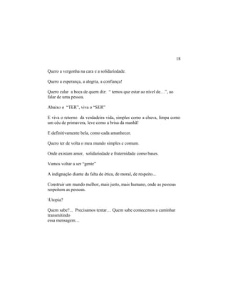 Quero a vergonha na cara e a solidariedade.
Quero a esperança, a alegria, a confiança!
Quero calar a boca de quem diz: “ temos que estar ao nível de…”, ao
falar de uma pessoa.
Abaixo o “TER”, viva o “SER”
E viva o retorno da verdadeira vida, simples como a chuva, limpa como
um céu de primavera, leve como a brisa da manhã!
E definitivamente bela, como cada amanhecer.
Quero ter de volta o meu mundo simples e comum.
Onde existam amor, solidariedade e fraternidade como bases.
Vamos voltar a ser “gente”
A indignação diante da falta de ética, de moral, de respeito...
Construir um mundo melhor, mais justo, mais humano, onde as pessoas
respeitem as pessoas.
Utopia?
Quem sabe?... Precisamos tentar… Quem sabe comecemos a caminhar
transmitindo
essa mensagem…
18
 
