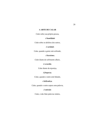 A ARTE DE CALAR
Calar sobre sua própria pessoa,
é humildade
Calar sobre os defeitos dos outros,
é caridade.
Calar, quando a gente está sofrendo,
é heroísmo.
Calar diante do sofrimento alheio,
é covardia.
Calar diante da injustiça,
é fraqueza.
Calar, quando o outro está falando,
é delicadeza.
Calar, quando o outro espera uma palavra,
é omissão
Calar, e não falar palavras inúteis,
20
 