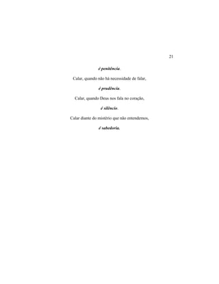 é penitência.
Calar, quando não há necessidade de falar,
é prudência.
Calar, quando Deus nos fala no coração,
é silêncio.
Calar diante do mistério que não entendemos,
é sabedoria.
21
 