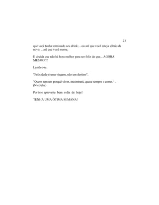 que você tenha terminado seu drink; ...ou até que você esteja sóbrio de
novo; ...até que você morra;
E decida que não há hora melhor para ser feliz do que... AGORA
MESMO!!!
Lembre-se:
"Felicidade é uma viagem, não um destino".
"Quem tem um porquê viver, encontrará, quase sempre o como.“ .
(Nietzche)
Por isso aproveite bem o dia de hoje!
TENHA UMA ÓTIMA SEMANA!
23
 
