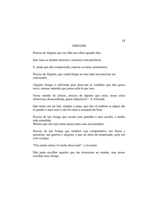 AMIZADE
Preciso de Alguém que me olhe nos olhos quando falo.
Que ouça as minhas tristezas e neuroses com paciência.
E, ainda que não compreenda, respeite os meus sentimentos.
Preciso de Alguém, que venha brigar ao meu lado sem precisar ser
convocado;
Alguém Amigo o suficiente para dizer-me as verdades que não quero
ouvir, mesmo sabendo que posso odiá-lo por isso.
Nesse mundo de céticos, preciso de alguém que creia, nessa coisa
misteriosa, desacreditada, quase impossível: - A Amizade.
Que teime em ser leal, simples e justo, que não vá embora se algum dia
eu perder o meu ouro e não for mais a sensação da festa.
Preciso de um Amigo que receba com gratidão o meu auxílio, a minha
mão estendida.
Mesmo que isto seja muito pouco para suas necessidades.
Preciso de um Amigo que também seja companheiro, nas farras e
pescarias, nas guerras e alegrias, e que no meio da tempestade, grite em
coro comigo:
"Nós ainda vamos rir muito disso tudo” e ria muito.
Não pude escolher aqueles que me trouxeram ao mundo, mas posso
escolher meu Amigo.
24
 