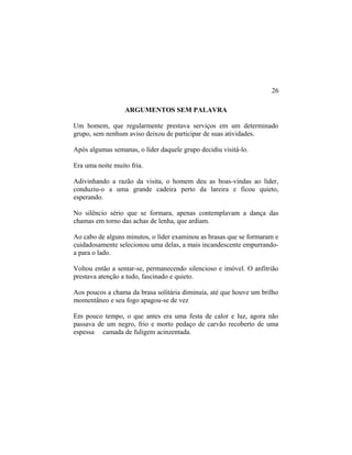 ARGUMENTOS SEM PALAVRA
Um homem, que regularmente prestava serviços em um determinado
grupo, sem nenhum aviso deixou de participar de suas atividades.
Após algumas semanas, o líder daquele grupo decidiu visitá-lo.
Era uma noite muito fria.
Adivinhando a razão da visita, o homem deu as boas-vindas ao líder,
conduziu-o a uma grande cadeira perto da lareira e ficou quieto,
esperando.
No silêncio sério que se formara, apenas contemplavam a dança das
chamas em torno das achas de lenha, que ardiam.
Ao cabo de alguns minutos, o líder examinou as brasas que se formaram e
cuidadosamente selecionou uma delas, a mais incandescente empurrando-
a para o lado.
Voltou então a sentar-se, permanecendo silencioso e imóvel. O anfitrião
prestava atenção a tudo, fascinado e quieto.
Aos poucos a chama da brasa solitária diminuía, até que houve um brilho
momentâneo e seu fogo apagou-se de vez
Em pouco tempo, o que antes era uma festa de calor e luz, agora não
passava de um negro, frio e morto pedaço de carvão recoberto de uma
espessa camada de fuligem acinzentada.
26
 