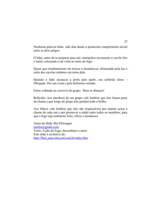 Nenhuma palavra tinha sido dita desde o protocolar cumprimento inicial
entre os dois amigos.
O líder, antes de se preparar para sair, manipulou novamente o carvão frio
e inútil, colocando-o de volta no meio do fogo.
Quase que imediatamente ele tornou a incandescer, alimentado pela luz e
calor dos carvões ardentes em torno dele.
Quando o líder alcançou a porta para partir, seu anfitrião disse: -
Obrigado. Por sua visita e pelo belíssimo sermão.
Estou voltando ao convívio do grupo. Deus te abençoe!
Reflexão: Aos membros de um grupo vale lembrar que eles fazem parte
da chama e que longe do grupo eles perdem todo o brilho.
Aos lideres vale lembrar que eles são responsáveis por manter acesa a
chama de cada um e por promover a união entre todos os membros, para
que o fogo seja realmente forte, eficaz e duradouro.
Autor do Slide: Ria Ellwanger
riaellw@globo.com
Texto: Lição do Fogo, desconheço o autor
Este slide é exclusivo de:
http://flori_jane.sites.uol.com.br/index.htm
27
 