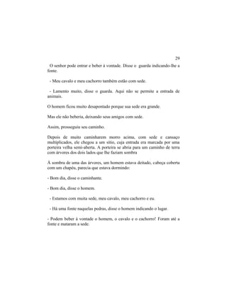 O senhor pode entrar e beber à vontade. Disse o guarda indicando-lhe a
fonte.
- Meu cavalo e meu cachorro também estão com sede.
- Lamento muito, disse o guarda. Aqui não se permite a entrada de
animais.
O homem ficou muito desapontado porque sua sede era grande.
Mas ele não beberia, deixando seus amigos com sede.
Assim, prosseguiu seu caminho.
Depois de muito caminharem morro acima, com sede e cansaço
multiplicados, ele chegou a um sítio, cuja entrada era marcada por uma
porteira velha semi-aberta. A porteira se abria para um caminho de terra
com árvores dos dois lados que lhe faziam sombra
À sombra de uma das árvores, um homem estava deitado, cabeça coberta
com um chapéu, parecia que estava dormindo:
- Bom dia, disse o caminhante.
- Bom dia, disse o homem.
- Estamos com muita sede, meu cavalo, meu cachorro e eu.
- Há uma fonte naquelas pedras, disse o homem indicando o lugar.
- Podem beber à vontade o homem, o cavalo e o cachorro! Foram até a
fonte e mataram a sede.
29
 