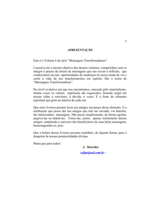 APRESENTAÇÃO
Este é o Volume 6 da série “Mensagens Transformadoras”.
Conserva ele o mesmo objetivo dos demais volumes: compartilhar com os
amigos o prazer da leitura de mensagens que nos levem à reflexão, que
condicionem em nós oportunidades de mudanças no nosso modo de ver e
sentir a vida, de nos transformarmos em espírito. Daí o nome de
“Mensagens Transformadoras”.
No nível evolutivo em que nos encontramos, marcado pelo materialismo,
muitas vezes os valores espirituais são esquecidos, fazendo surgir em
nossas vidas o ceticismo, a dúvida, o vazio. É a fome do alimento
espiritual que grita no interior de cada um.
Que estes livretos possam levar aos amigos um pouco desse alimento. É a
retribuição que posso dar aos amigos que têm me enviado, via Internet,
tão interessantes mensagens. Não posso simplesmente, de forma egoísta,
arquivá-las ou deletá-las. Torno-me, assim, apenas instrumento desses
amigos, ampliando o universo dos beneficiários de suas belas mensagens,
homenageando-os, pois.
Que a leitura desses livretos possam contribuir, de alguma forma, para o
despertar de nossas potencialidades divinas.
Muita paz para todos!
J. Meirelles
celjm@uol.com.br –
3
 